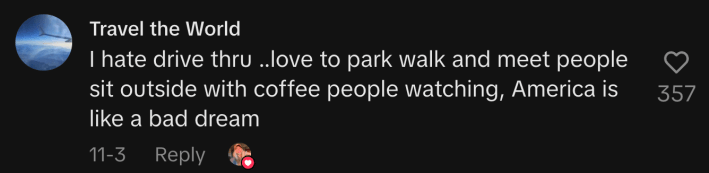 “I hate drive thru ..love to park walk and meet people sit outside with coffee, people watching, America is like a bad dream.”
