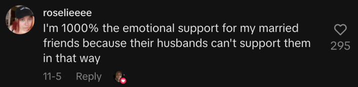 “I'm 1000% the emotional support for my married friends because their husbands can't support them in that way.”