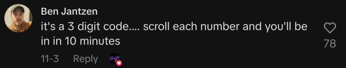 “It's a 3 digit code.... scroll each number and you'll be in in 10 minutes.”
