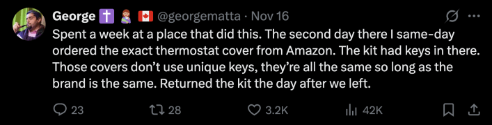 “Spent a week at a place that did this. The second day there I same-day ordered the exact thermostat cover from Amazon. The kit had keys in there. Those covers don’t use unique keys, they’re all the same so long as the brand is the same. Returned the kit the day after we left.”