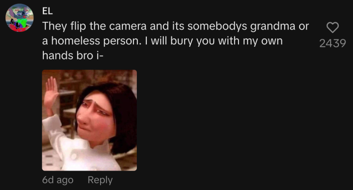 “They flip the camera and it’s somebody’s grandma or a homeless person. I will bury you with my own hands bro I—”