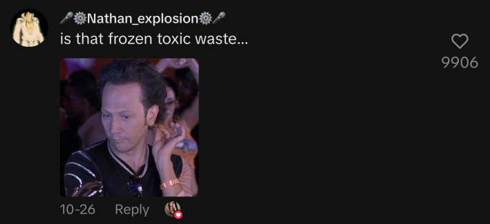 “Is that frozen toxic waste…”