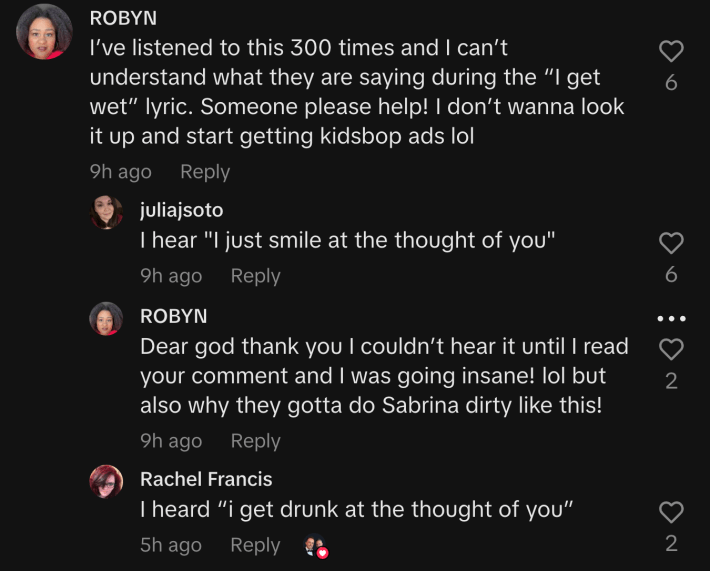 “I’ve listened to this 300 times, and I can’t understand what they are saying during the ‘I get wet’ lyric,” wrote @robynk16. @juliajsoto replied, “I hear ‘I just smile at the thought of you.’” But another commenter said, “I heard ‘I get drunk at the thought of you.’”