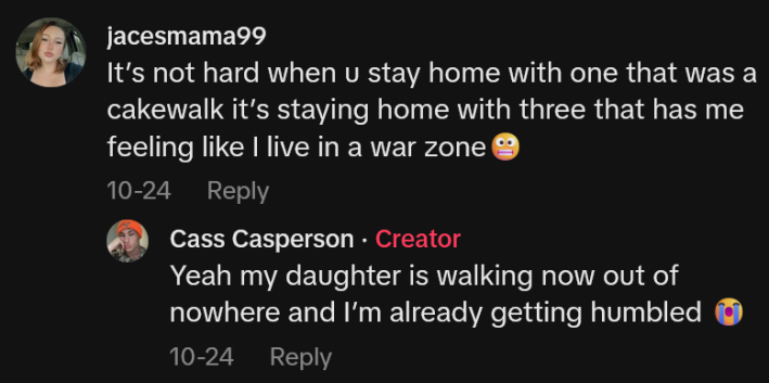 TikTok comment reading "It’s not hard when u stay home with one that was a cakewalk it’s staying home with three that has me feeling like I live in a war zone" and an OP reply reading "Yeah my daughter is walking now out of nowhere and I’m already getting humbled"