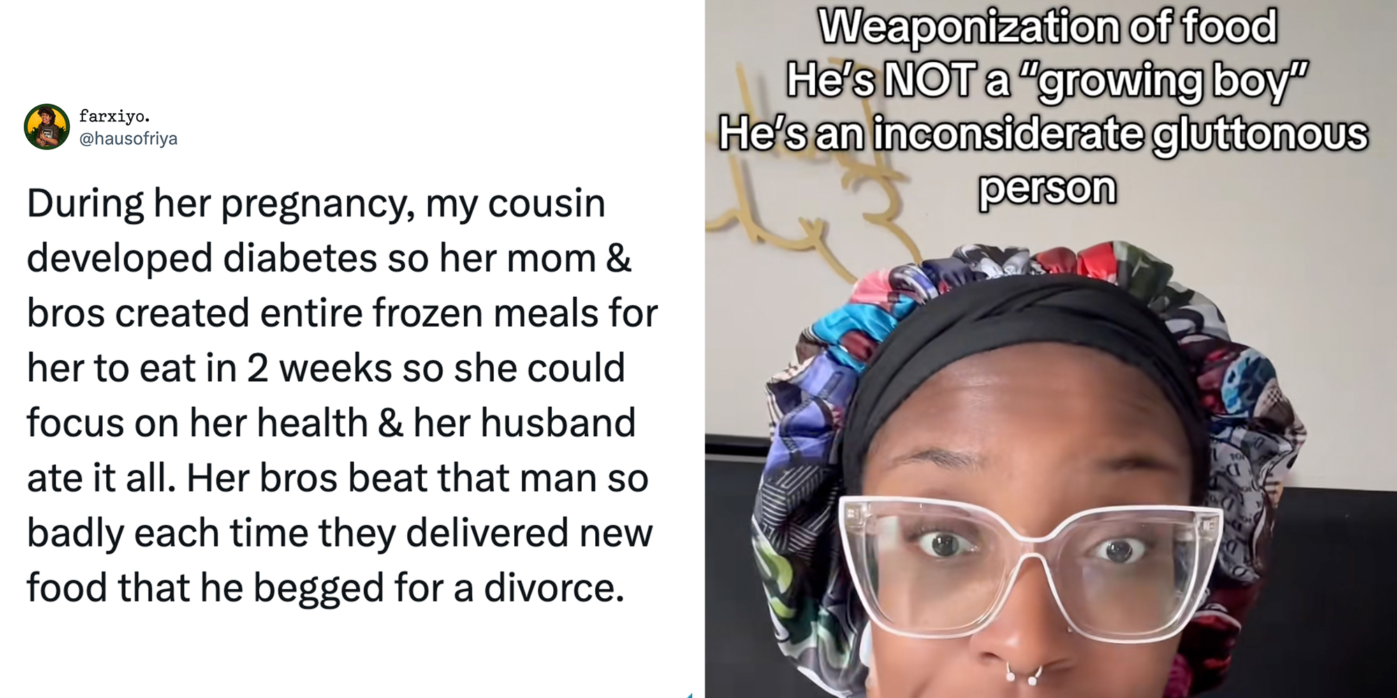 Left: Tweet reading, "During her pregnancy, my cousin developed diabetes so her mom & bros created entire frozen meals for her to eat in 2 weeks so she could focus on her health & her husband ate it all. Her bros beat that man so badly each time they delivered new food that he begged for a divorce." Right: Woman in glasses looking into the camera under text reading, "weaponization of food. He's NOT a 'growing boy,' he's an inconsiderate gluttonous person."