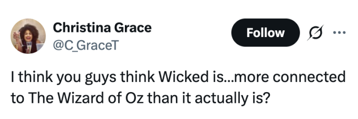 I think you guys think Wicked is…more connected to The Wizard of Oz than it actually is?