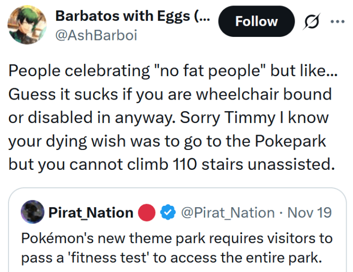 Tweet reading "People celebrating "no fat people" but like... Guess it sucks if you are wheelchair bound or disabled in anyway. Sorry Timmy I know your dying wish was to go to the Pokepark but you cannot climb 110 stairs unassisted."