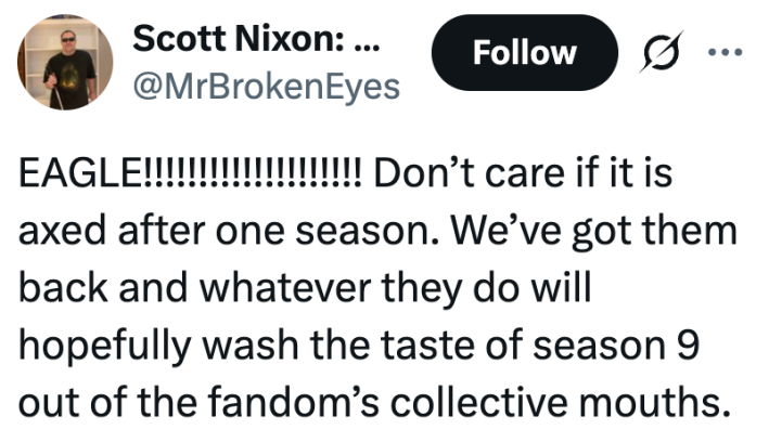 EAGLE!!!!!!!!!!!!!!!!!!!! Don’t care if it is axed after one season. We’ve got them back and whatever they do will hopefully wash the taste of season 9 out of the fandom’s collective mouths.