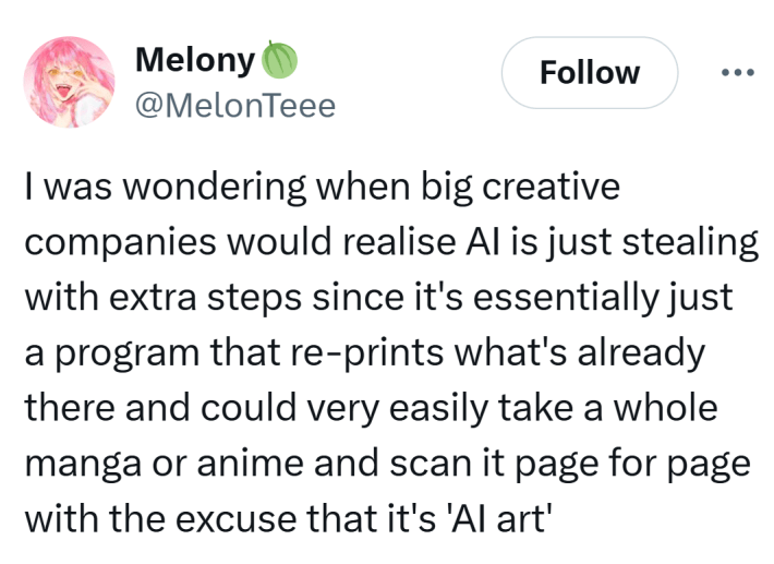 Tweet that reads, "I was wondering when big creative companies would realise AI is just stealing with extra steps since it's essentially just a program that re-prints what's already there and could very easily take a whole manga or anime and scan it page for page with the excuse that it's 'AI art'"