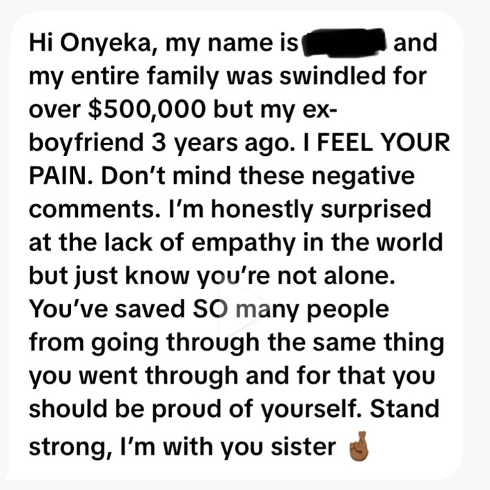 A message that reads, "Hi Onyeka, my name is [redacted] and my entire family was swindled for over $500,000 [by] my ex-boyfriend 3 years ago. I FEEL YOUR PAIN. Don't mind these negative comments. I'm honestly surprised at the lack of empathy in the world but just know you're not alone. You've saved SO many people from going through the same thing you went through and for that you should be proud of yourself. Stand strong, I'm with you sister."