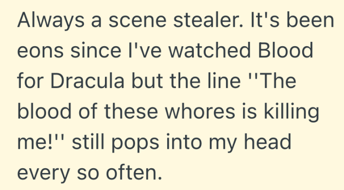 Always a scene stealer. It's been eons since I've watched Blood for Dracula but the line ''The blood of these whores is killing me!'' still pops into my head every so often