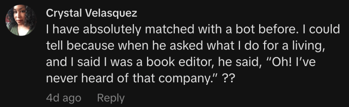 “I have absolutely matched with a bot before. I could tell because when he asked what I do for a living, and I said I was a book editor, he said, ‘Oh! I’ve never heard of that company.’ ??”