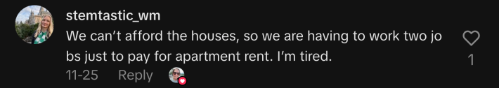 “We can’t afford the houses, so we are having to work two jobs just to pay for apartment rent. I’m tired.”