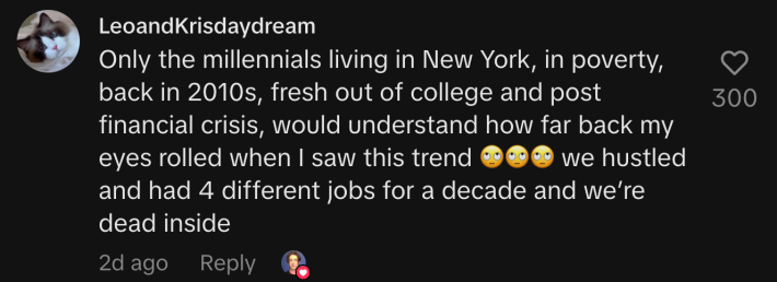 “Only the millennials living in New York, in poverty, back in 2010s, fresh out of college and post financial crisis, would understand how far back my eyes rolled when I saw this trend 🙄🙄🙄 we hustled and had 4 different jobs for a decade and we’re dead inside.”