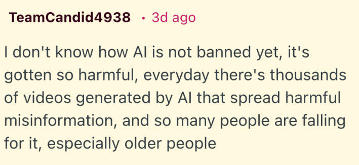 I don't know how AI is not banned yet, it's gotten so harmful, everyday there's thousands of videos generated by AI that spread harmful misinformation, and so many people are falling for it, especially older people