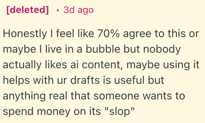 Honestly I feel like 70% agree to this or maybe I live in a bubble but nobody actually likes ai content, maybe using it helps with ur drafts is useful but anything real that someone wants to spend money on its "slop"
