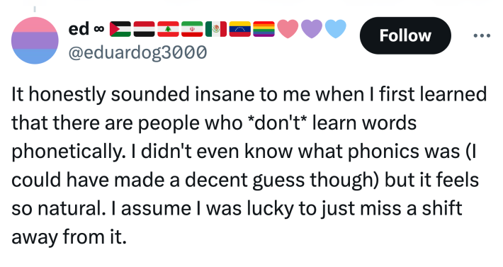 Tweet that reads, "It honestly sounded insane to me when I first learned that there are people who *don't* learn words phonetically. I didn't even know what phonics was (I could have made a decent guess though) but it feels so natural. I assume I was lucky to just miss a shift away from it."