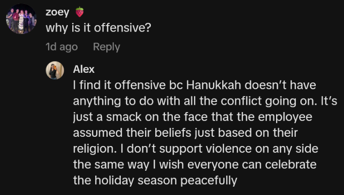 Response to a TikTok comment asking "why is it offensive?" reading "I find it offensive bc Hanukkah doesn’t have anything to do with all the conflict going on. It’s just a smack on the face that the employee assumed their beliefs just based on their religion. I don’t support violence on any side the same way I wish everyone can celebrate the holiday season peacefully"