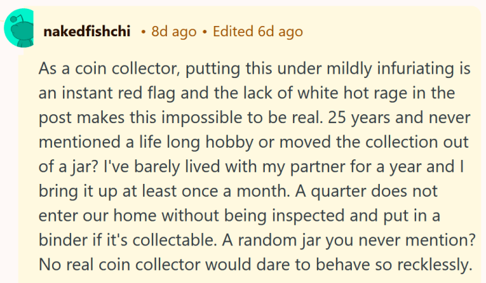 Reddit comment reading "As a coin collector, putting this under mildly infuriating is an instant red flag and the lack of white hot rage in the post makes this impossible to be real. 25 years and never mentioned a life long hobby or moved the collection out of a jar? I've barely lived with my partner for a year and I bring it up at least once a month. A quarter does not enter our home without being inspected and put in a binder if it's collectable. A random jar you never mention? No real coin collector would dare to behave so recklessly."