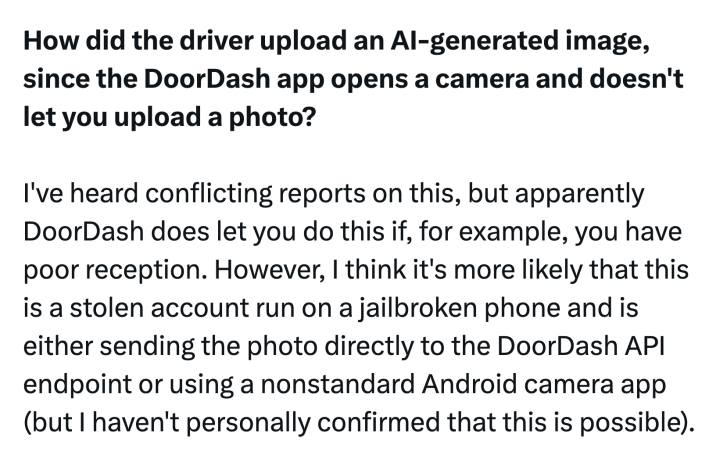 Tweet that reads, "How did the driver upload an AI-generated image, since the DoorDash app opens a camera and doesn't let you upload a photo?I've heard conflicting reports on this, but apparently DoorDash does let you do this if, for example, you have poor reception. However, I think it's more likely that this is a stolen account run on a jailbroken phone and is either sending the photo directly to the DoorDash API endpoint or using a nonstandard Android camera app (but I haven't personally confirmed that this is possible)."