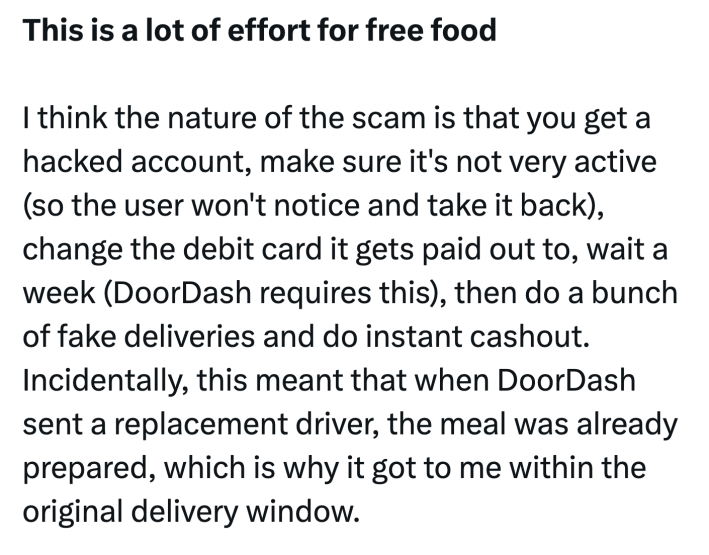 Tweet that reads, "This is a lot of effort for free foodI think the nature of the scam is that you get a hacked account, make sure it's not very active (so the user won't notice and take it back), change the debit card it gets paid out to, wait a week (DoorDash requires this), then do a bunch of fake deliveries and do instant cashout. Incidentally, this meant that when DoorDash sent a replacement driver, the meal was already prepared, which is why it got to me within the original delivery window."