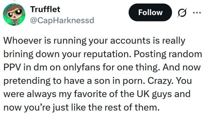 Tweet reading "Whoever is running your accounts is really brining down your reputation. Posting random PPV in dm on onlyfans for one thing. And now pretending to have a son in porn. Crazy. You were always my favorite of the UK guys and now you’re just like the rest of them."