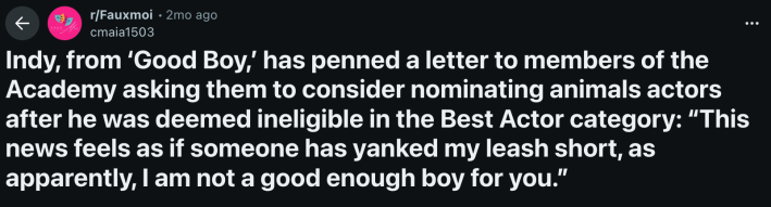 u/cmaia1503 posted Indy’s open letter to r/Fauxmoi in early October 2025. The Reddit user included the full letter and wrote, “Indy, from ‘Good Boy,’ has penned a letter to members of the Academy asking them to consider nominating animals actors after he was deemed ineligible in the Best Actor category: “This news feels as if someone has yanked my leash short, as apparently, I am not a good enough boy for you.”