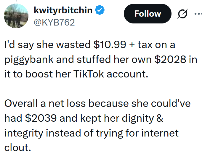 Tweet reading "I'd say she wasted $10.99 + tax on a piggybank and stuffed her own $2028 in it to boost her TikTok account. Overall a net loss because she could've had $2039 and kept her dignity & integrity instead of trying for internet clout."