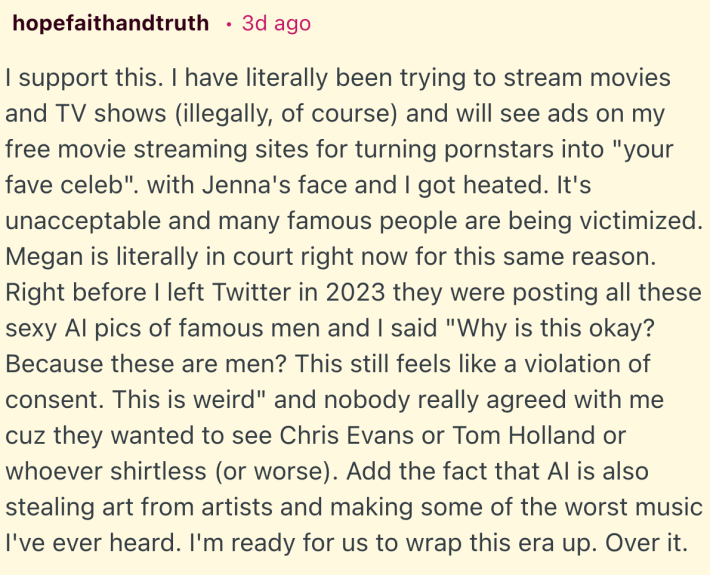 I support this. I have literally been trying to stream movies and TV shows (illegally, of course) and will see ads on my free movie streaming sites for turning pornstars into "your fave celeb". with Jenna's face and I got heated. It's unacceptable and many famous people are being victimized. Megan is literally in court right now for this same reason. Right before I left Twitter in 2023 they were posting all these sexy AI pics of famous men and I said "Why is this okay? Because these are men? This still feels like a violation of consent. This is weird" and nobody really agreed with me cuz they wanted to see Chris Evans or Tom Holland or whoever shirtless (or worse).