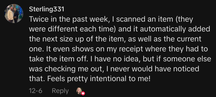 “Twice in the past week, I scanned an item (they were different each time) and it automatically added the next size up of the item, as well as the current one. It even shows on my receipt where they had to take the item off. I have no idea, but if someone else was checking me out, I never would have noticed that. Feels pretty intentional to me!”