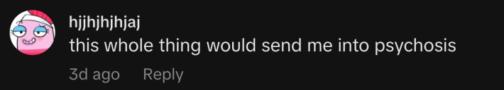 “this whole thing would send me into psychosis.”