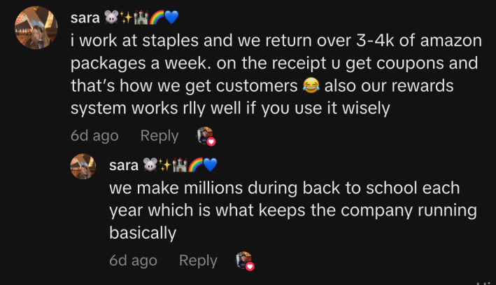“i work at staples and we return over 3-4k of amazon packages a week. on the receipt u get coupons and that’s how we get customers 😂 also our rewards system works rlly well if you use it wisely… we make millions during back to school each year which is what keeps the company running basically.”