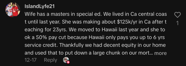 “Wife has a masters in special ed. We lived in CA central coast until last year. She was making about $125k/yr in CA after teaching for 23yrs. We moved to Hawaii last year and she took a 50% pay cut because Hawaii only pays you up to 6 yrs service credit. Thankfully we had decent equity in our home and used that to put down a large chunk on our mortgage here. Or we wouldn’t have been able to afford to move here. 🤙🏽”