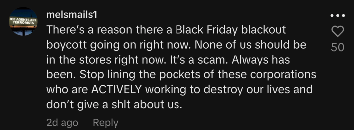 “There’s a reason there a Black Friday blackout boycott going on right now. None of us should be in the stores right now. It’s a scam. Always has been. Stop lining the pockets of these corporations who are ACTIVELY working to destroy our lives and don’t give a shit about us.”