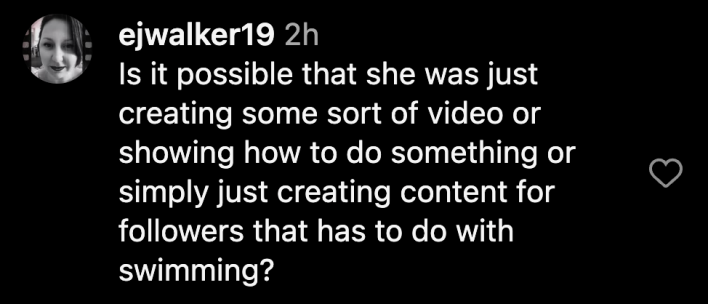 “Is it possible that she was just creating some sort of video or showing how to do something or simply just creating content for followers that has to do with swimming?”
