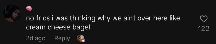 “no fr cs i was thinking why we aint over here like cream cheese bagel”