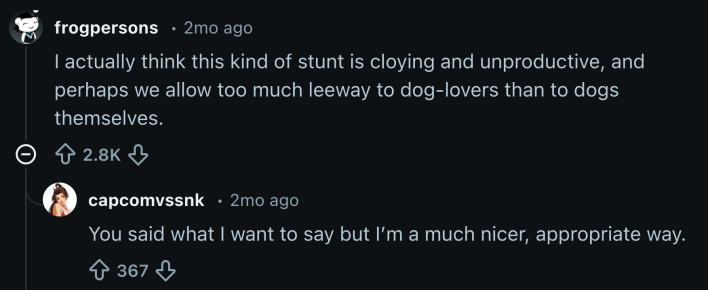 “I actually think this kind of stunt is cloying and unproductive,” u/frogpersons wrote. “Perhaps we allow too much leeway to dog-lovers than to dogs themselves.”“You said what I want to say but I’m a much nicer, appropriate way,” replied u/capcomvssnk.