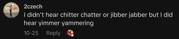 “I didn’t hear chitter chatter or jibber jabber but I did hear yimmer yammering”