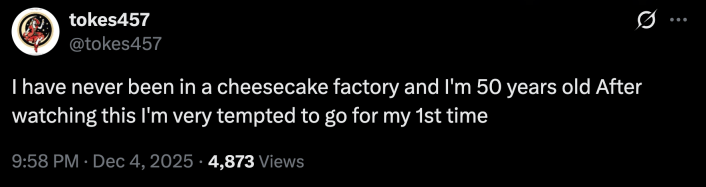 “I have never been in a cheesecake factory and I'm 50 years old. After watching this I'm very tempted to go for my 1st time.”