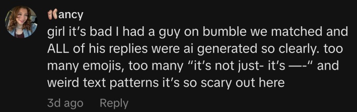 “girl it’s bad I had a guy on bumble we matched and ALL of his replies were ai generated so clearly. too many emojis, too many ‘it’s not just- it’s —-’ and weird text patterns it’s so scary out here”
