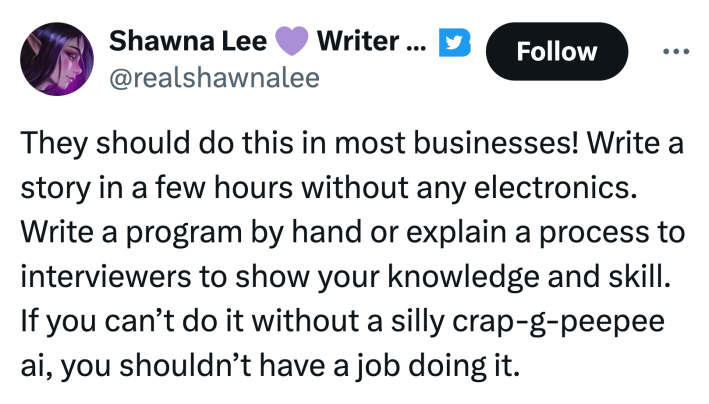 Tweet that reads, "They should do this in most businesses! Write a story in a few hours without any electronics. Write a program by hand or explain a process to interviewers to show your knowledge and skill. If you can’t do it without a silly crap-g-peepee ai, you shouldn’t have a job doing it."