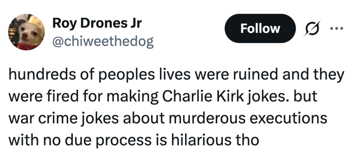 hundreds of peoples lives were ruined and they were fired for making Charlie Kirk jokes. but war crime jokes about murderous executions with no due process is hilarious tho