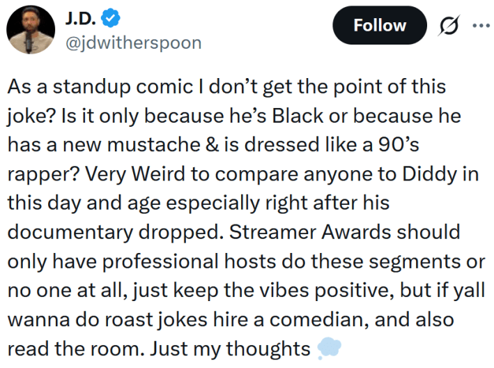 Tweet reading "As a standup comic I don’t get the point of this joke? Is it only because he’s Black or because he has a new mustache & is dressed like a 90’s rapper? Very Weird to compare anyone to Diddy in this day and age especially right after his documentary dropped. Streamer Awards should only have professional hosts do these segments or no one at all, just keep the vibes positive, but if yall wanna do roast jokes hire a comedian, and also read the room. Just my thoughts"