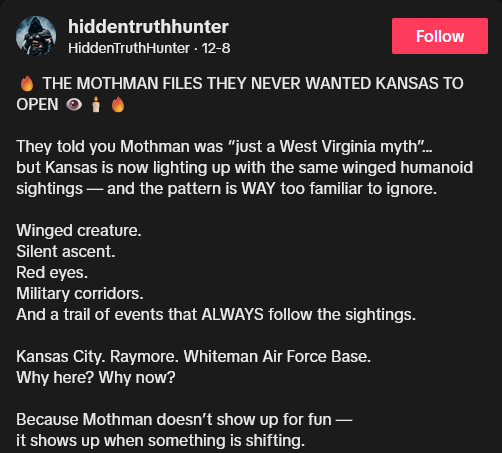 TikTok video description reading "THE MOTHMAN FILES THEY NEVER WANTED KANSAS TO OPEN They told you Mothman was “just a West Virginia myth”… but Kansas is now lighting up with the same winged humanoid sightings — and the pattern is WAY too familiar to ignore. Winged creature. Silent ascent. Red eyes. Military corridors. And a trail of events that ALWAYS follow the sightings. Kansas City. Raymore. Whiteman Air Force Base. Why here? Why now? Because Mothman doesn’t show up for fun — it shows up when something is shifting."