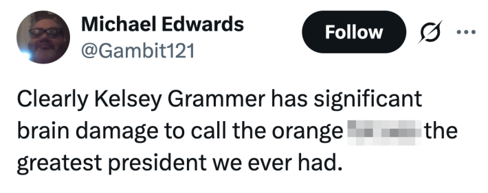 Clearly Kelsey Grammer has significant brain damage to call the orange fat ass the greatest president we ever had.