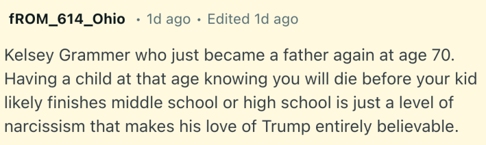 Kelsey Grammer who just became a father again at age 70. Having a child at that age knowing you will die before your kid likely finishes middle school or high school is just a level of narcissism that makes his love of Trump entirely believable.