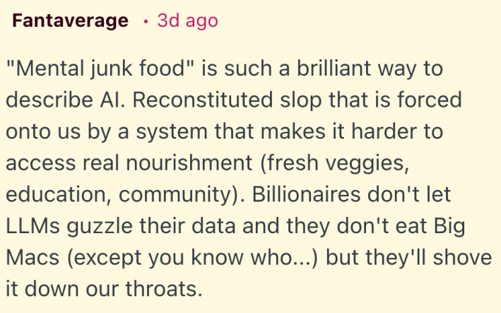 "Mental junk food" is such a brilliant way to describe AI. Reconstituted slop that is forced onto us by a system that makes it harder to access real nourishment (fresh veggies, education, community). Billionaires don't let LLMs guzzle their data and they don't eat Big Macs (except you know who...) but they'll shove it down our throats.