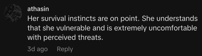 “Her survival instincts are on point. She understands that she vulnerable and is extremely uncomfortable with perceived threats.”