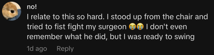 “I relate to this so hard. I stood up from the chair and tried to fist fight my surgeon 😭😭 I don't even remember what he did, but I was ready to swing.”
