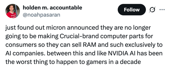 just found out micron announced they are no longer going to be making Crucial-brand computer parts for consumers so they can sell RAM and such exclusively to AI companies. between this and like NVIDIA AI has been the worst thing to happen to gamers in a decade